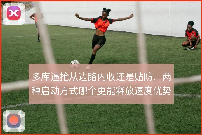 多库逼抢从边路内收还是贴防，两种启动方式哪个更能释放速度优势
