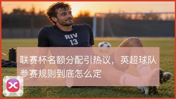 联赛杯名额分配引热议,英超球队参赛规则到底怎么定