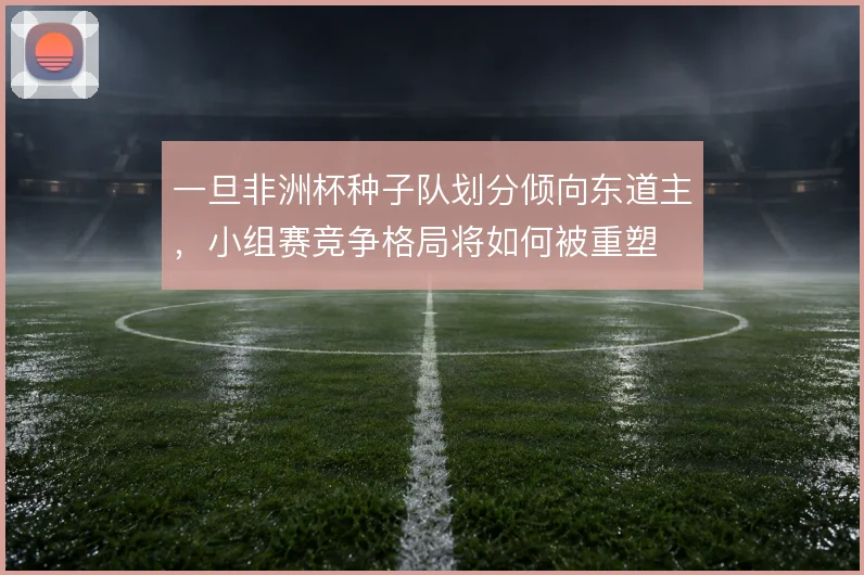 一旦非洲杯种子队划分倾向东道主，小组赛竞争格局将如何被重塑