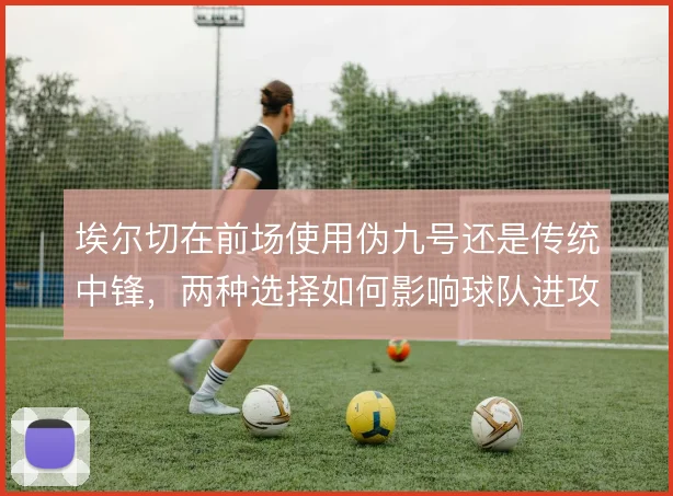 埃尔切在前场使用伪九号还是传统中锋，两种选择如何影响球队进攻层次