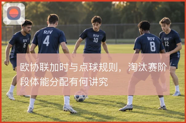 欧协联加时与点球规则,淘汰赛阶段体能分配有何讲究