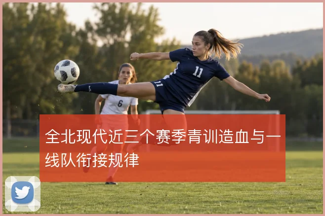 全北现代近三个赛季青训造血与一线队衔接规律