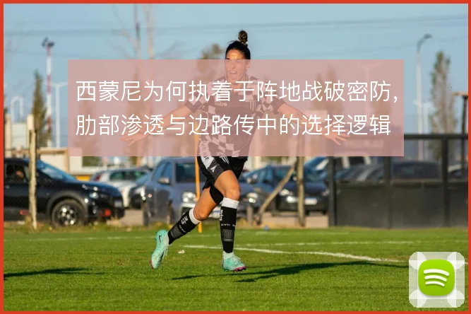 西蒙尼为何执着于阵地战破密防,肋部渗透与边路传中的选择逻辑