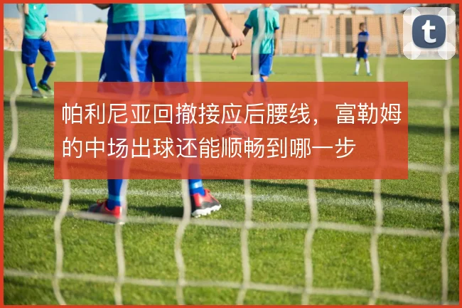 帕利尼亚回撤接应后腰线，富勒姆的中场出球还能顺畅到哪一步