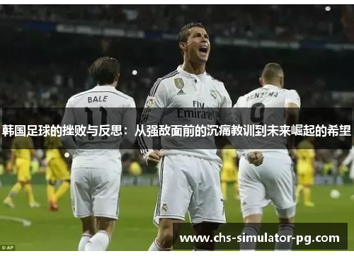 韩国足球的挫败与反思:从强敌面前的沉痛教训到未来崛起的希望 韩国足球的挫败与反思:从强敌面前的沉痛教训到未来崛起的希望