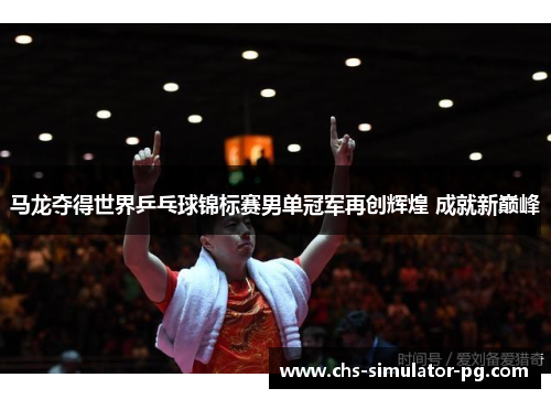 马龙夺得世界乒乓球锦标赛男单冠军再创辉煌 成就新巅峰 马龙夺得世界乒乓球锦标赛男单冠军再创辉煌 成就新巅峰