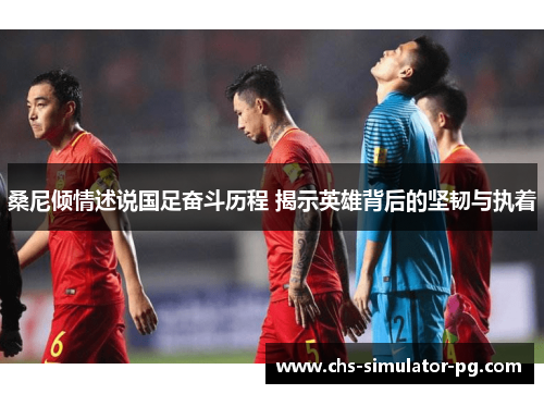 桑尼倾情述说国足奋斗历程 揭示英雄背后的坚韧与执着