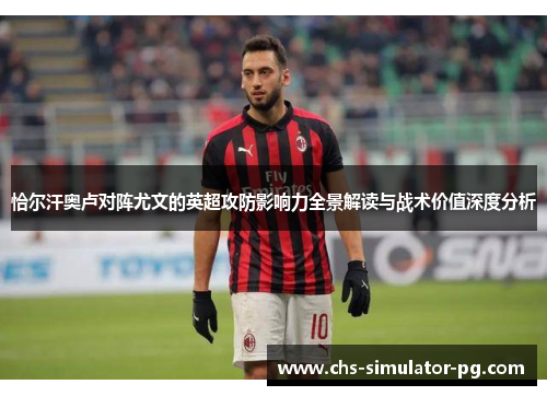 恰尔汗奥卢对阵尤文的英超攻防影响力全景解读与战术价值深度分析 恰尔汗奥卢对阵尤文的英超攻防影响力全景解读与战术价值深度分析