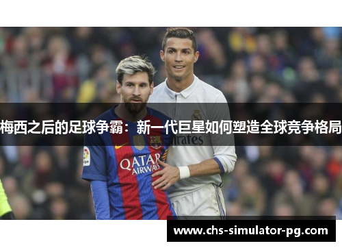 梅西之后的足球争霸：新一代巨星如何塑造全球竞争格局