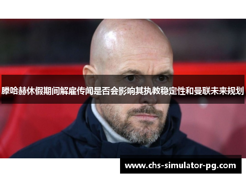 滕哈赫休假期间解雇传闻是否会影响其执教稳定性和曼联未来规划 滕哈赫休假期间解雇传闻是否会影响其执教稳定性和曼联未来规划