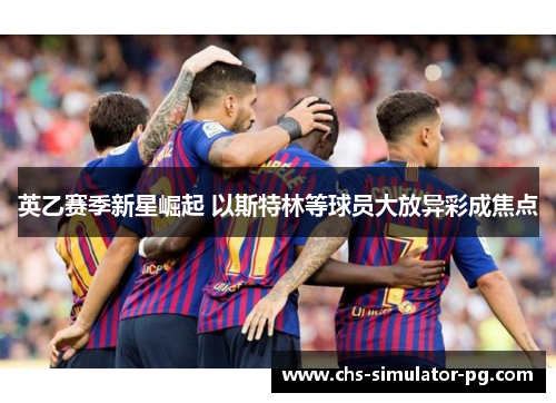 英乙赛季新星崛起 以斯特林等球员大放异彩成焦点 英乙赛季新星崛起 以斯特林等球员大放异彩成焦点