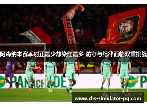 阿森纳本赛季射正最少却染红最多 防守与纪律面临双重挑战