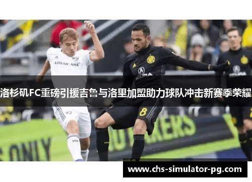 洛杉矶FC重磅引援吉鲁与洛里加盟助力球队冲击新赛季荣耀 洛杉矶FC重磅引援吉鲁与洛里加盟助力球队冲击新赛季荣耀